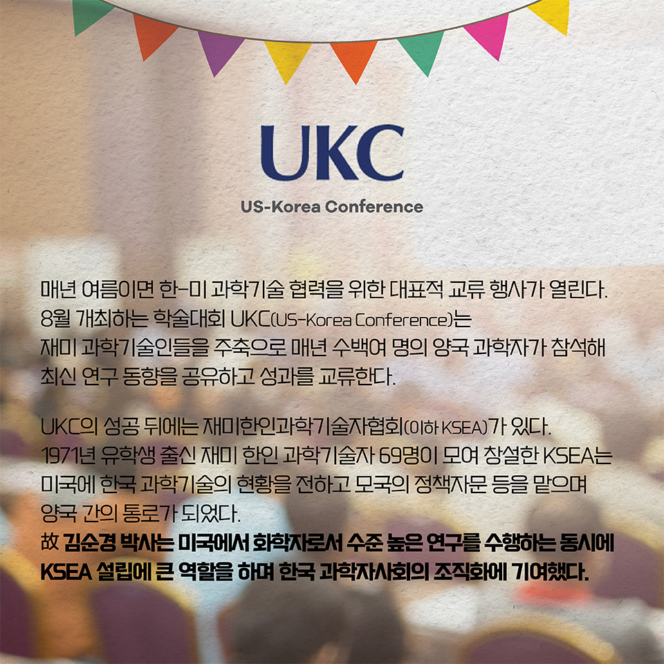 매년 여름이면 한-미 과학기술 협력을 위한 대표적 교류 행사가 열린다. 8월 개최하는 학술대회 UKC(US-Korea Conference)는 재미 과학기술인들을 주축으로 매년 수백여 명의 양국 과학자가 참석해 최신 연구 동향을 공유하고 성과를 교류한다.
UKC의 성공 뒤에는 재미한인과학기술자협회(이하 KSEA)가 있다. 
1971년 유학생 출신 재미 한인 과학기술자 69명이 모여 창설한 KSEA는 미국에 한국 과학기술의 현황을 전하고 모국의 정책자문 등을 맡으며 양국 간의 통로가 되었다. 故 김순경 박사는 미국에서 화학자로서 수준 높은 연구를 수행하는 동시에 KSEA 설립에 큰 역할을 하며 한국 과학자사회의 조직화에 기여했다.