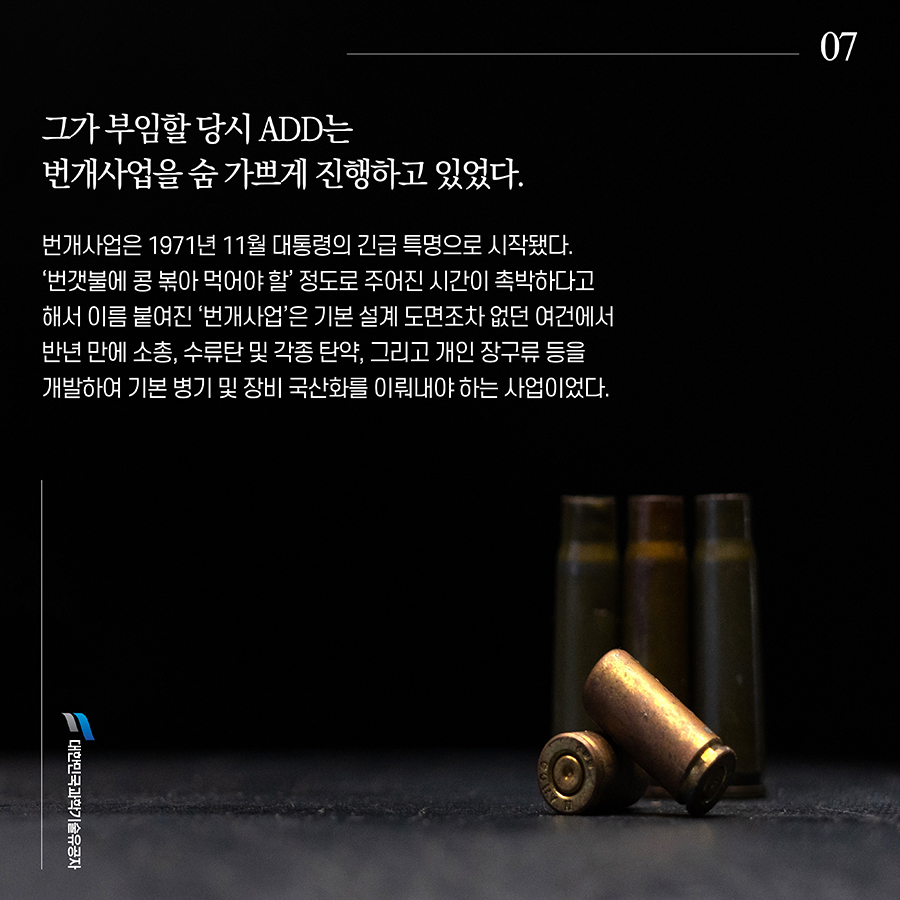#7. 그가 부임할 당시 ADD는 번개사업을 숨 가쁘게 진행하고 있었다. 번개사업은 1971년 11월 대통령의 긴급 특명으로 시작됐다. ‘번갯불에 콩 볶아 먹어야 할’ 정도로 주어진 시간이 촉박하다고 해서 이름 붙여진 ‘번개사업’은 기본 설계 도면조차 없던 여건에서 반년 만에 소총, 수류탄 및 각종 탄약, 그리고 개인 장구류 등을 개발하여 기본 병기 및 장비 국산화를 이뤄내야 하는 사업이었다.