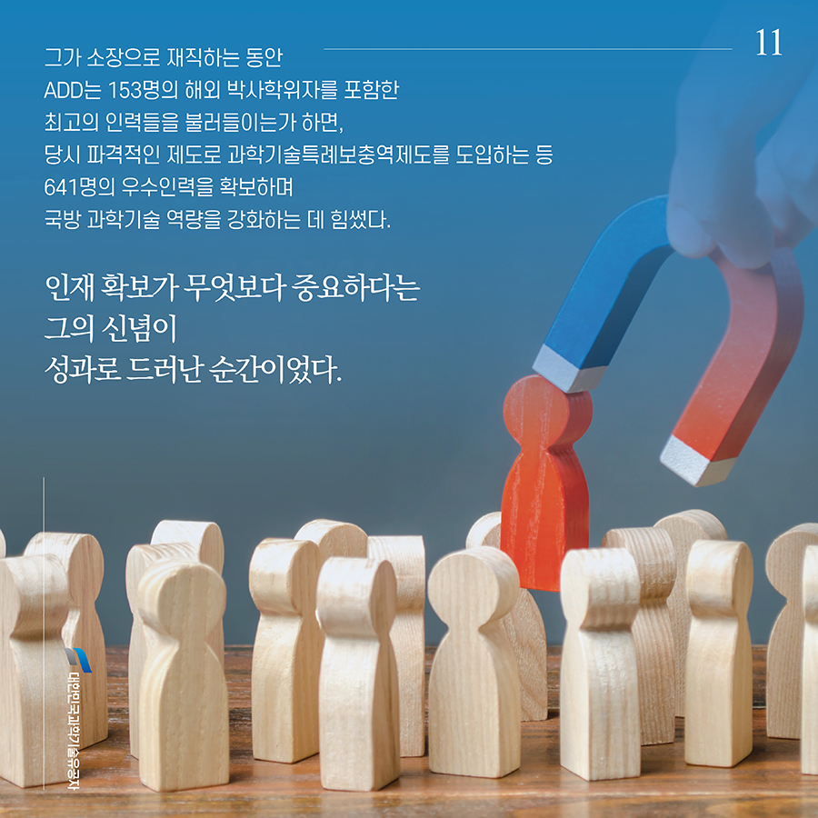 #11. 그가 소장으로 재직하는 동안 ADD는 153명의 해외 박사학위자를 포함한 최고의 인력들을 불러들이는가 하면, 당시 파격적인 제도로 과학기술특례보충역제도를 도입하는 등 641명의 우수인력을 확보하며 국방 과학기술 역량을 강화하는 데 힘썼다. 인재 확보가 무엇보다 중요하다는 그의 신념이 성과로 드러난 순간이었다.