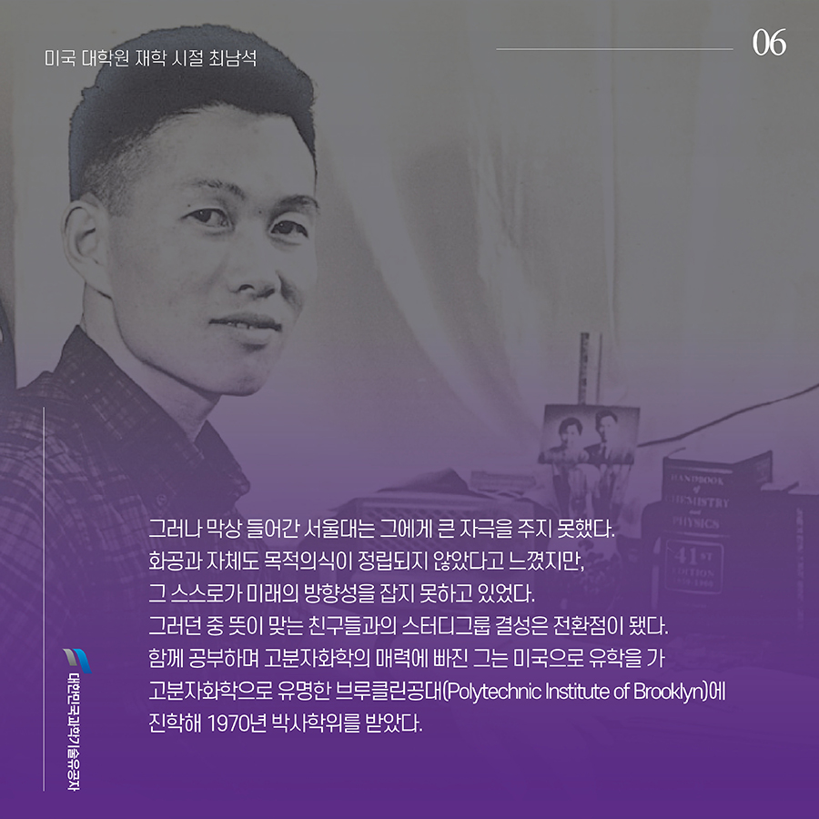 #6. 그러나 막상 들어간 서울대는 그에게 큰 자극을 주지 못했다. 화공과 자체도 목적의식이 정립되지 않았다고 느꼈지만, 그 스스로가 미래의 방향성을 잡지 못하고 있었다. 그러던 중 뜻이 맞는 친구들과의 스터디그룹 결성은 전환점이 됐다. 함께 공부하며 고분자화학의 매력에 빠진 그는 미국으로 유학을 가 고분자화학으로 유명한 브루클린공대(Polytechnic Institute of Brooklyn)에 진학해 1970년 박사학위를 받았다.