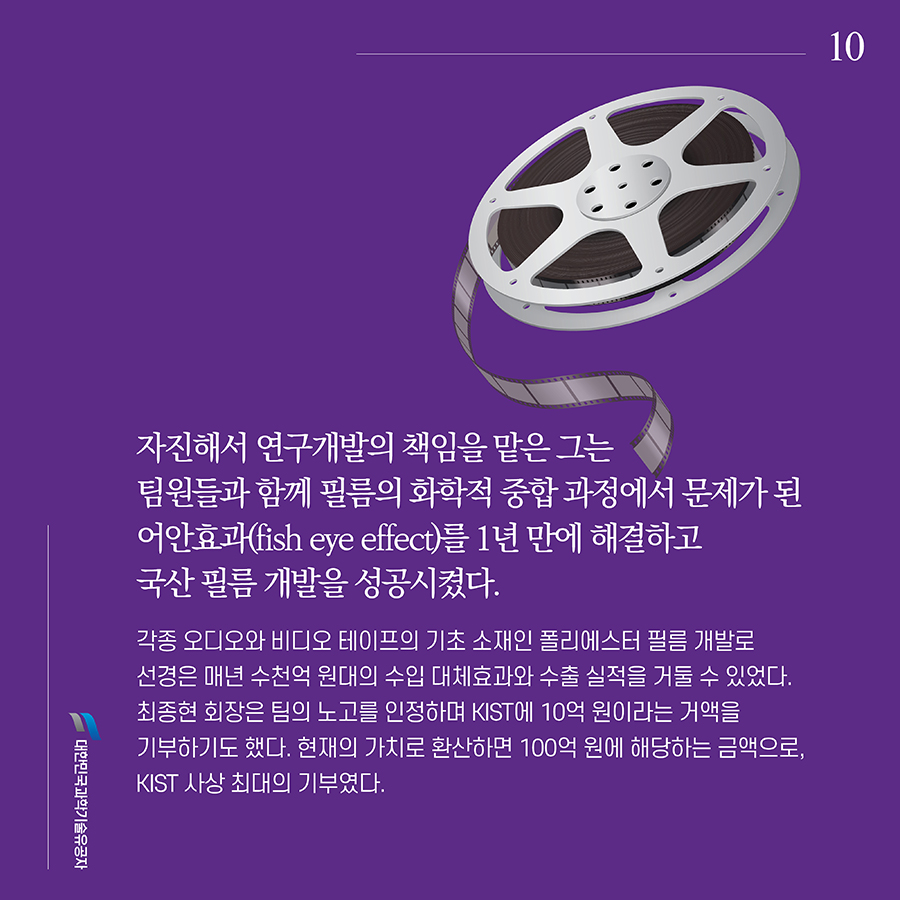 #10. 자진해서 연구개발의 책임을 맡은 그는 팀원들과 함께 필름의 화학적 중합 과정에서 문제가 된 어안효과(fish eye effect)를 1년 만에 해결하고 국산 필름 개발을 성공시켰다. 각종 오디오와 비디오 테이프의 기초 소재인 폴리에스터 필름 개발로 선경은 매년 수천억 원대의 수입 대체효과와 수출 실적을 거둘 수 있었다. 최종현 회장은 팀의 노고를 인정하며 KIST에 10억 원이라는 거액을 기부하기도 했다. 현재의 가치로 환산하면 100억 원에 해당하는 금액으로, KIST 사상 최대의 기부였다.