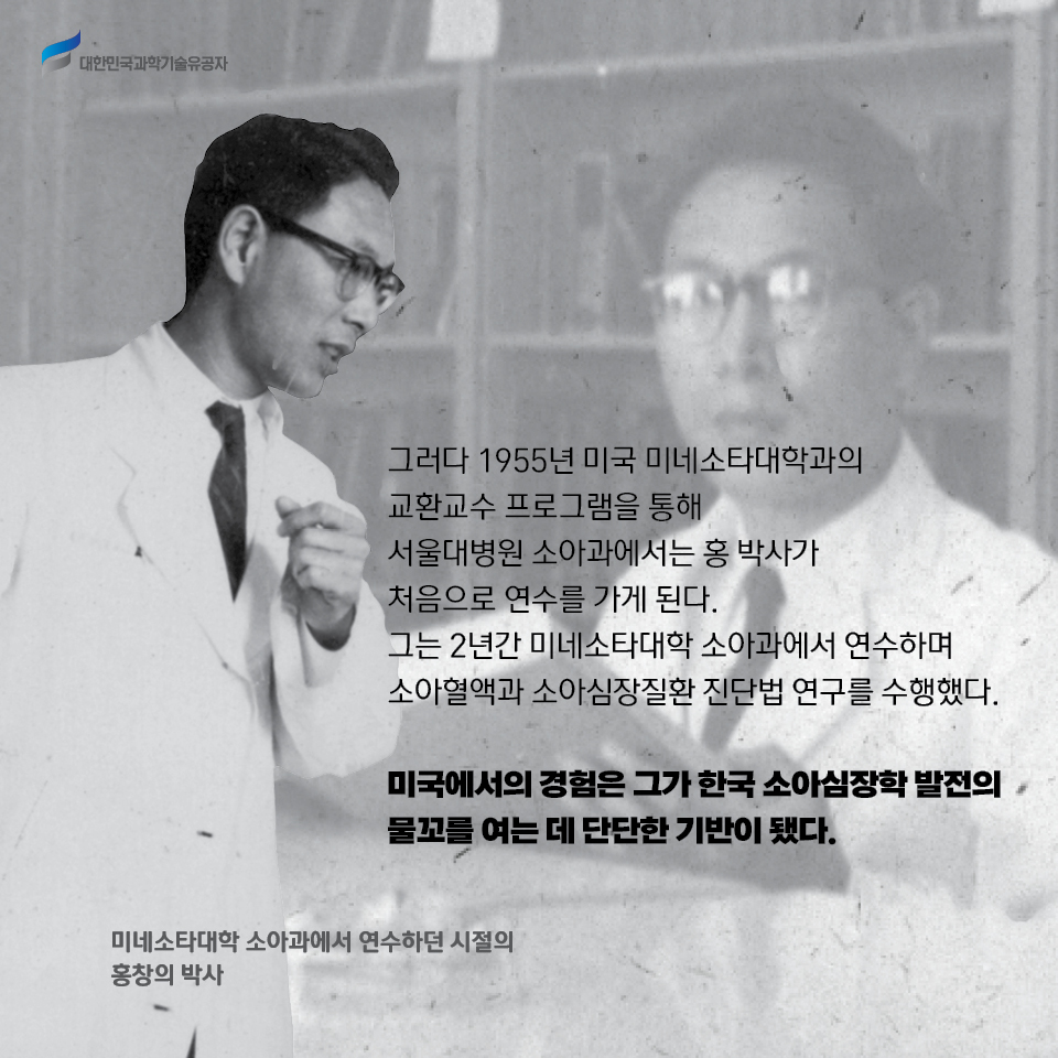 그러다 1955년 미국 미네소타대학과의 교환교수 프로그램을 통해 서울대병원 소아과에서는 홍 박사가 처음으로 연수를 가게 된다. 
    그는 2년간 미네소타대학 소아과에서 연수하며 소아혈액과 소아심장질환 진단법 연구를 수행했다. 
    
    미국에서의 경험은 그가 한국 소아심장학 발전의 물꼬를 여는 데 단단한 기반이 됐다. 
    / 미네소타대학 소아과에서 연수하던 시절의 홍창의 박사 사진