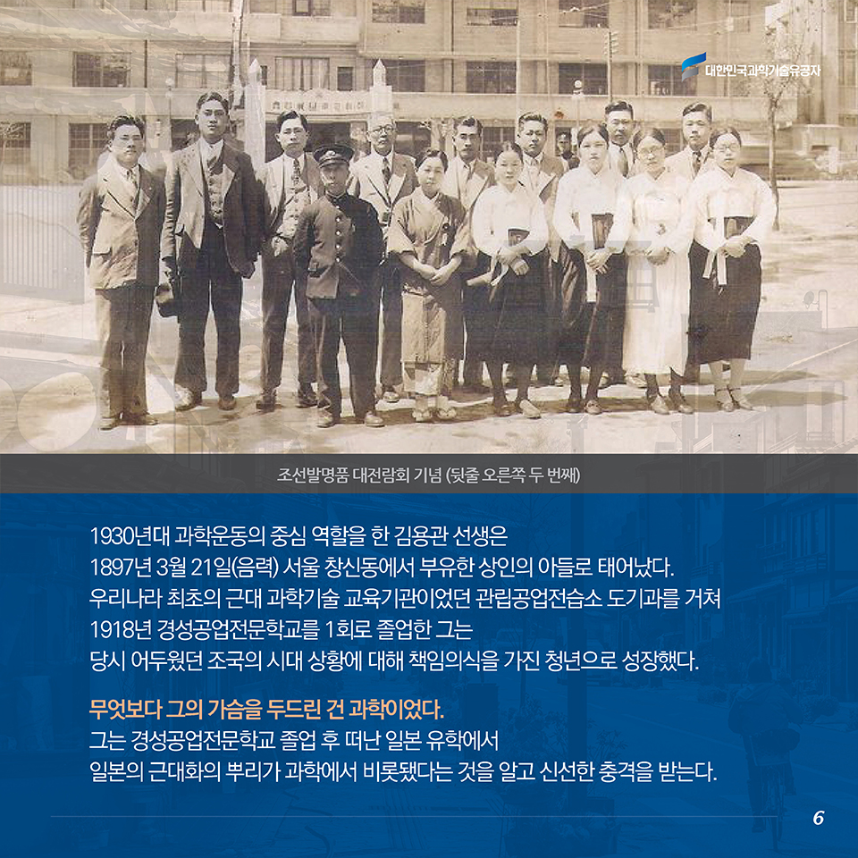 1930년대 과학운동의 중심 역할을 한 김용관 선생은 1897년 3월 21일(음력) 서울 창신동에서 부유한 상인의 아들로 태어났다 . 우리나라 최초의 근대 과학기술 교육기관이었던 관립공업전습소 도기과를 거쳐 1918년 경성공업전문학교를 1회로 졸업한 그는 당시 어두웠던 조국의 시대 상황에 대해 책임의식을 가진 청년으로 성장했다 . 무엇보다 그의 가슴을 두드린 건 과학이었다. 그는 경성공업전문학교 졸업 후 떠난 일본 유학에서 일본의 근대화의 뿌리가 과학에서 비롯됐다는 것을 알고 신선한 충격을 받는다.